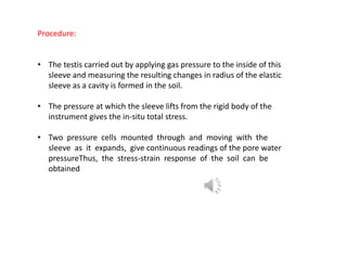 Procedure:
• The testis carried out by applying gas pressure to the inside of this
sleeve and measuring the resulting changes in radius of the elastic
sleeve as a cavity is formed in the soil.
• The pressure at which the sleeve lifts from the rigid body of the
instrument gives the in-situ total stress.
• Two pressure cells mounted through and moving with the
sleeve as it expands, give continuous readings of the pore water
pressureThus, the stress-strain response of the soil can be
obtained
 