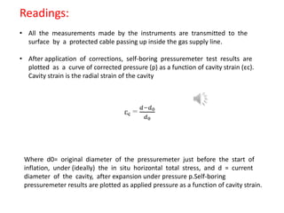 Readings:
• All the measurements made by the instruments are transmitted to the
surface by a protected cable passing up inside the gas supply line.
• After application of corrections, self-boring pressuremeter test results are
plotted as a curve of corrected pressure (p) as a function of cavity strain (εc).
Cavity strain is the radial strain of the cavity
Where d0= original diameter of the pressuremeter just before the start of
inflation, under (ideally) the in situ horizontal total stress, and d = current
diameter of the cavity, after expansion under pressure p.Self-boring
pressuremeter results are plotted as applied pressure as a function of cavity strain.
 