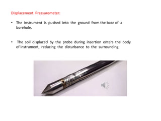 Displacement Pressuremeter:
• The instrument is pushed into the ground from the base of a
borehole.
• The soil displaced by the probe during insertion enters the body
of instrument, reducing the disturbance to the surrounding.
 