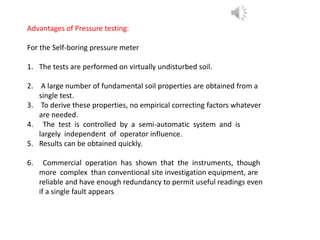 Advantages of Pressure testing:
For the Self-boring pressure meter
1. The tests are performed on virtually undisturbed soil.
2. A large number of fundamental soil properties are obtained from a
single test.
3. To derive these properties, no empirical correcting factors whatever
are needed.
4. The test is controlled by a semi-automatic system and is
largely independent of operator influence.
5. Results can be obtained quickly.
6. Commercial operation has shown that the instruments, though
more complex than conventional site investigation equipment, are
reliable and have enough redundancy to permit useful readings even
if a single fault appears
 
