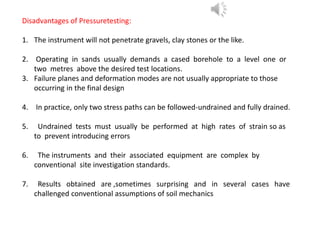Disadvantages of Pressuretesting:
1. The instrument will not penetrate gravels, clay stones or the like.
2. Operating in sands usually demands a cased borehole to a level one or
two metres above the desired test locations.
3. Failure planes and deformation modes are not usually appropriate to those
occurring in the final design
4. In practice, only two stress paths can be followed-undrained and fully drained.
5. Undrained tests must usually be performed at high rates of strain so as
to prevent introducing errors
6. The instruments and their associated equipment are complex by
conventional site investigation standards.
7. Results obtained are ,sometimes surprising and in several cases have
challenged conventional assumptions of soil mechanics
 