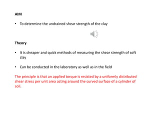 AIM
• To determine the undrained shear strength of the clay
Theory
• It is cheaper and quick methods of measuring the shear strength of soft
clay
• Can be conducted in the laboratory as well as in the field
The principle is that an applied torque is resisted by a uniformly distributed
shear stress per unit area acting around the curved surface of a cylinder of
soil.
 