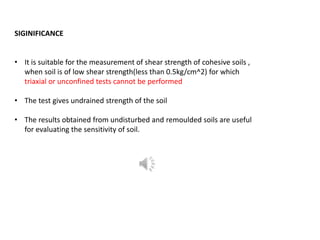 SIGINIFICANCE
• It is suitable for the measurement of shear strength of cohesive soils ,
when soil is of low shear strength(less than 0.5kg/cm^2) for which
triaxial or unconfined tests cannot be performed
• The test gives undrained strength of the soil
• The results obtained from undisturbed and remoulded soils are useful
for evaluating the sensitivity of soil.
 