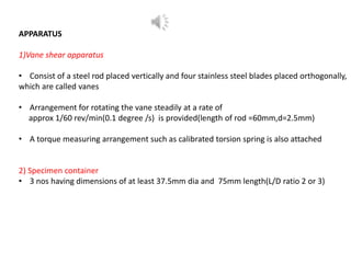 APPARATUS
1)Vane shear apparatus
• Consist of a steel rod placed vertically and four stainless steel blades placed orthogonally,
which are called vanes
• Arrangement for rotating the vane steadily at a rate of
approx 1/60 rev/min(0.1 degree /s) is provided(length of rod =60mm,d=2.5mm)
• A torque measuring arrangement such as calibrated torsion spring is also attached
2) Specimen container
• 3 nos having dimensions of at least 37.5mm dia and 75mm length(L/D ratio 2 or 3)
 