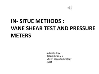 IN- SITUE METHODS :
VANE SHEAR TEST AND PRESSURE
METERS
Submitted by
Balakrishnan v s
Mtech ocean technology
cusat
 