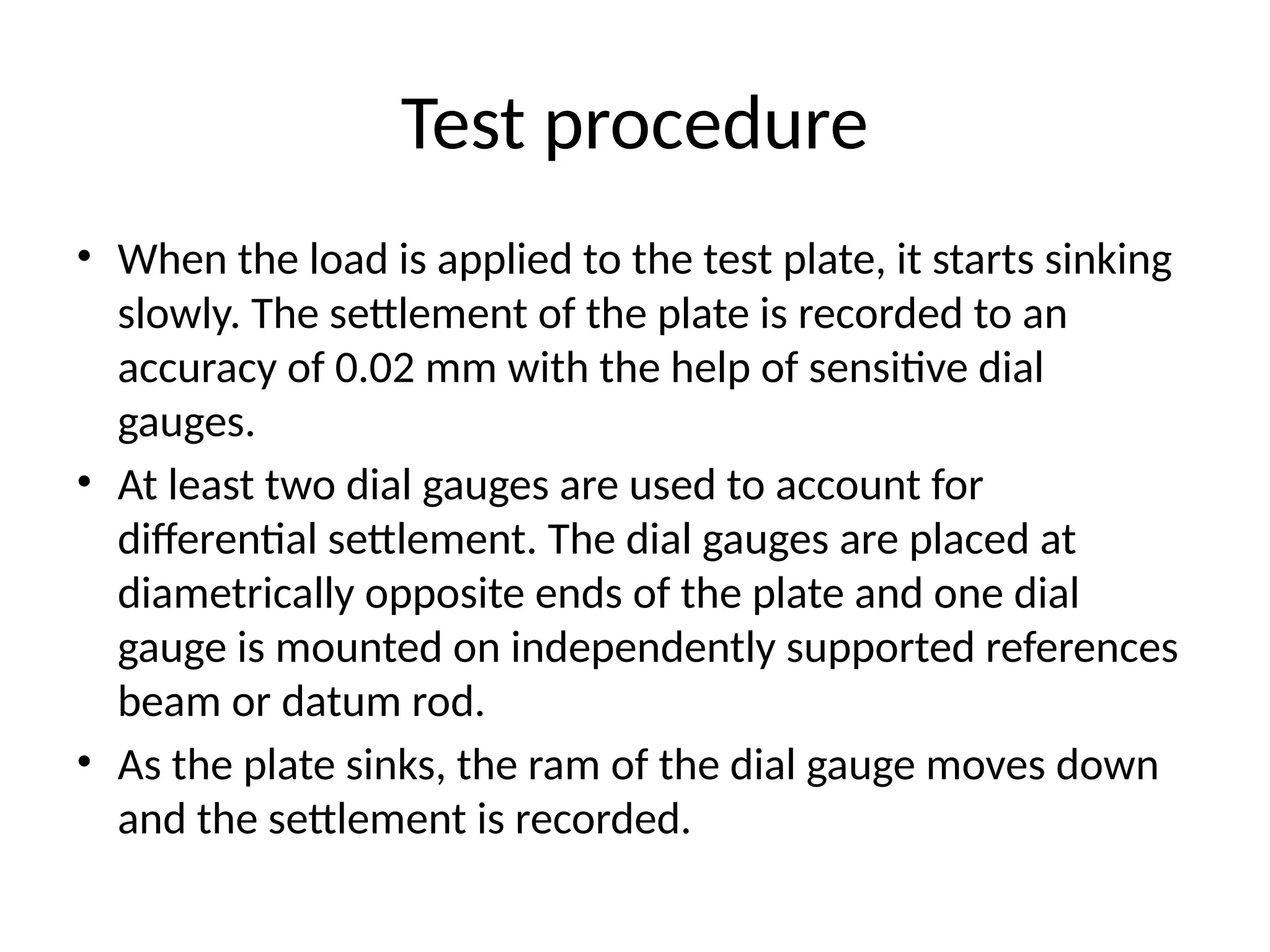 Test procedure
• When the load is applied to the test plate, it starts sinking
slowly. The settlement of the plate is recorded to an
accuracy of 0.02 mm with the help of sensitive dial
gauges.
• At least two dial gauges are used to account for
differential settlement. The dial gauges are placed at
diametrically opposite ends of the plate and one dial
gauge is mounted on independently supported references
beam or datum rod.
• As the plate sinks, the ram of the dial gauge moves down
and the settlement is recorded.
 