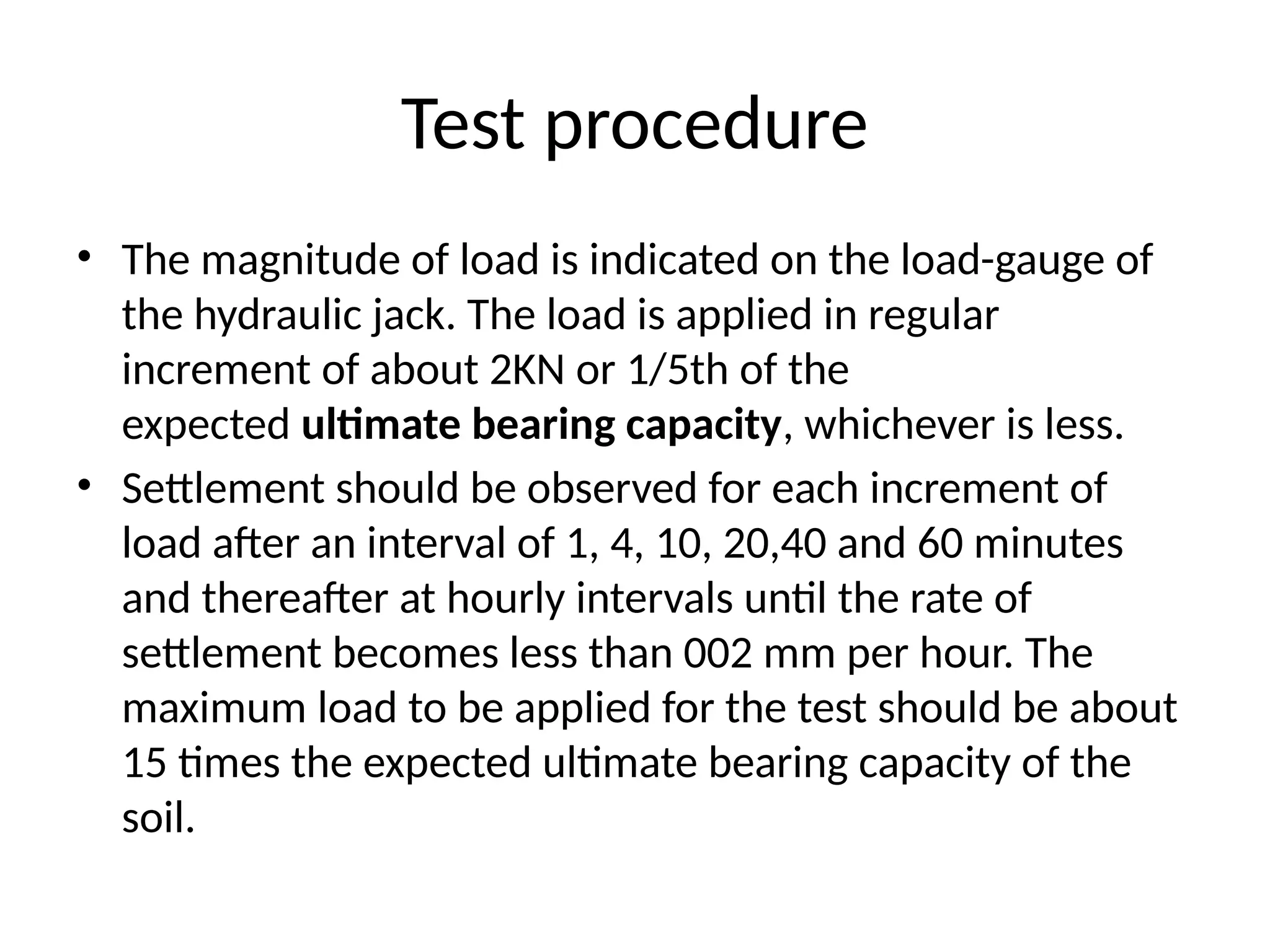 • The magnitude of load is indicated on the load-gauge of
the hydraulic jack. The load is applied in regular
increment of about 2KN or 1/5th of the
expected ultimate bearing capacity, whichever is less.
• Settlement should be observed for each increment of
load after an interval of 1, 4, 10, 20,40 and 60 minutes
and thereafter at hourly intervals until the rate of
settlement becomes less than 002 mm per hour. The
maximum load to be applied for the test should be about
15 times the expected ultimate bearing capacity of the
soil.
Test procedure
 