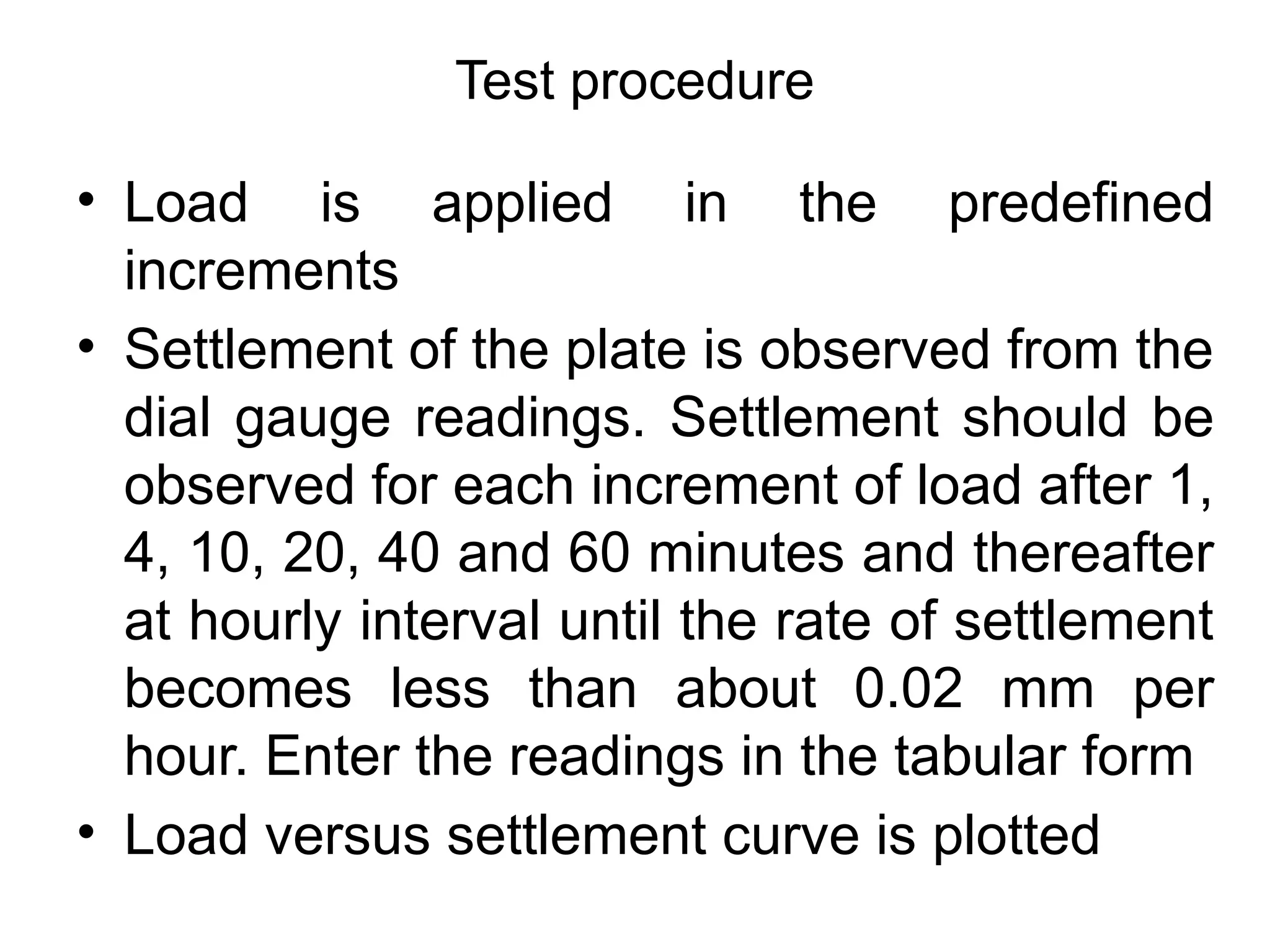• Load is applied in the predefined
increments
• Settlement of the plate is observed from the
dial gauge readings. Settlement should be
observed for each increment of load after 1,
4, 10, 20, 40 and 60 minutes and thereafter
at hourly interval until the rate of settlement
becomes less than about 0.02 mm per
hour. Enter the readings in the tabular form
• Load versus settlement curve is plotted
Test procedure
 
