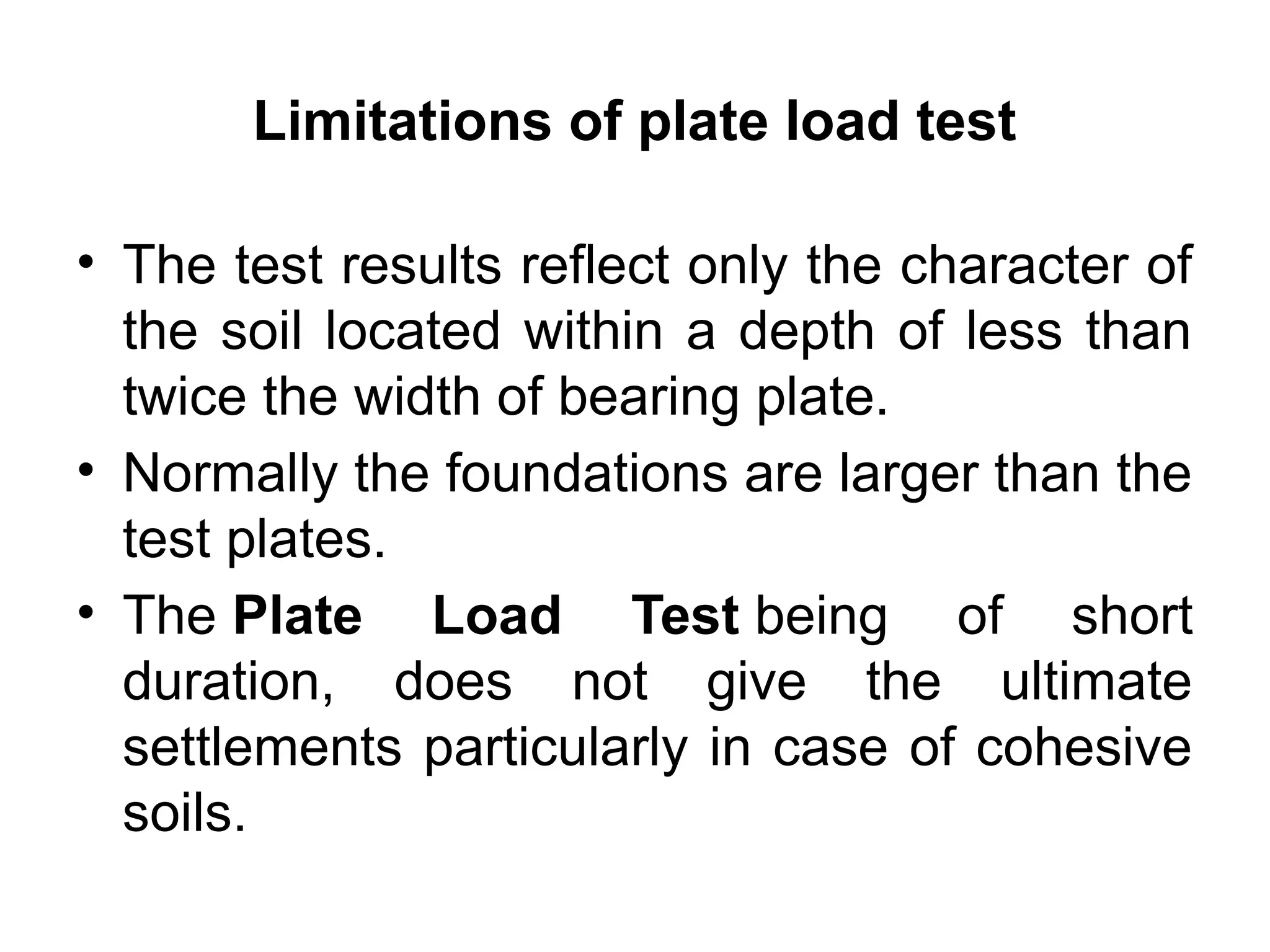 Limitations of plate load test
• The test results reflect only the character of
the soil located within a depth of less than
twice the width of bearing plate.
• Normally the foundations are larger than the
test plates.
• The Plate Load Test being of short
duration, does not give the ultimate
settlements particularly in case of cohesive
soils.
 