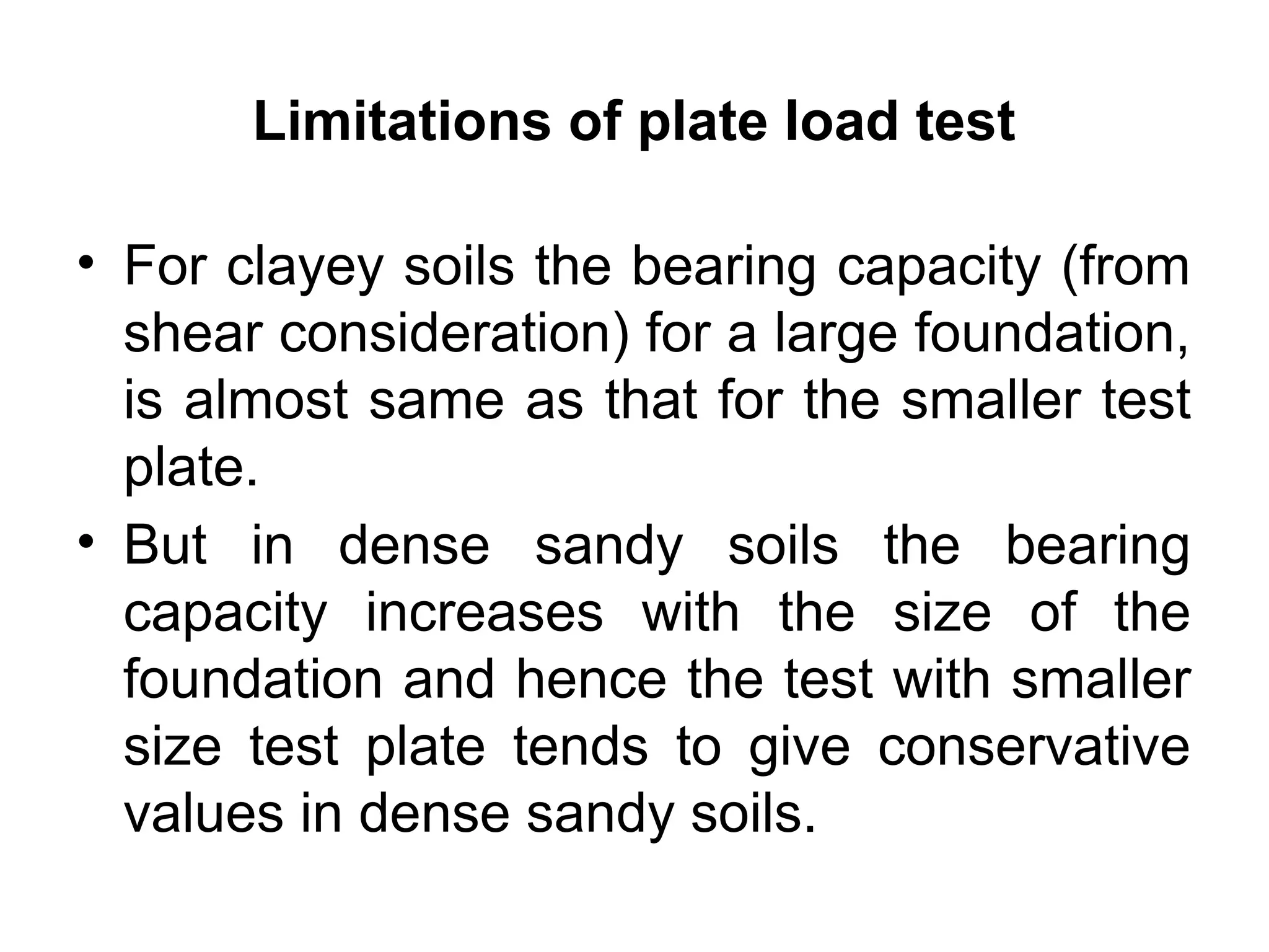 • For clayey soils the bearing capacity (from
shear consideration) for a large foundation,
is almost same as that for the smaller test
plate.
• But in dense sandy soils the bearing
capacity increases with the size of the
foundation and hence the test with smaller
size test plate tends to give conservative
values in dense sandy soils.
Limitations of plate load test
 