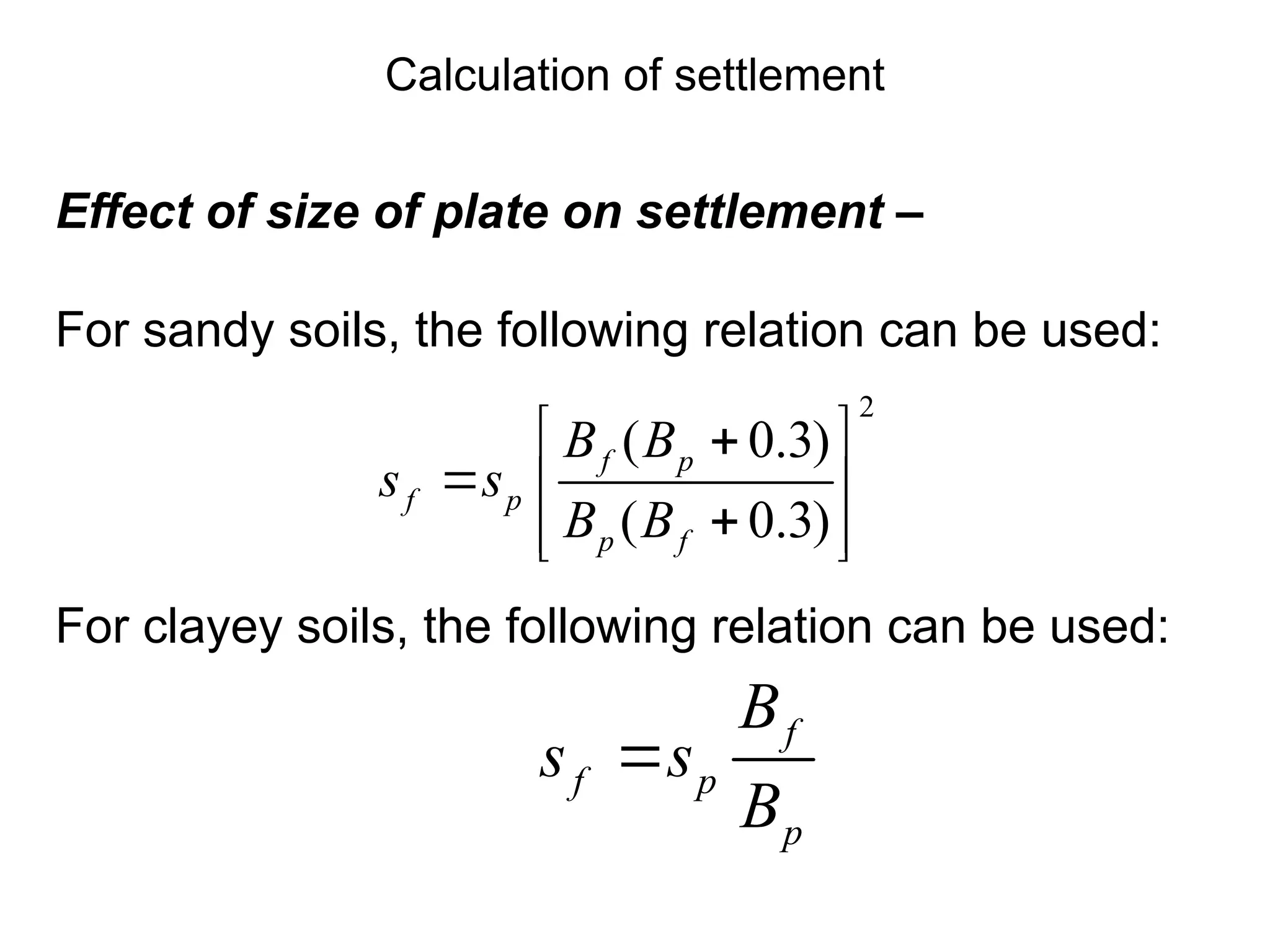 Effect of size of plate on settlement –
For sandy soils, the following relation can be used:
For clayey soils, the following relation can be used:
2
( 0.3)
( 0.3)
f p
f p
p f
B B
s s
B B
 

  

 
 
f
f p
p
B
s s
B

Calculation of settlement
 