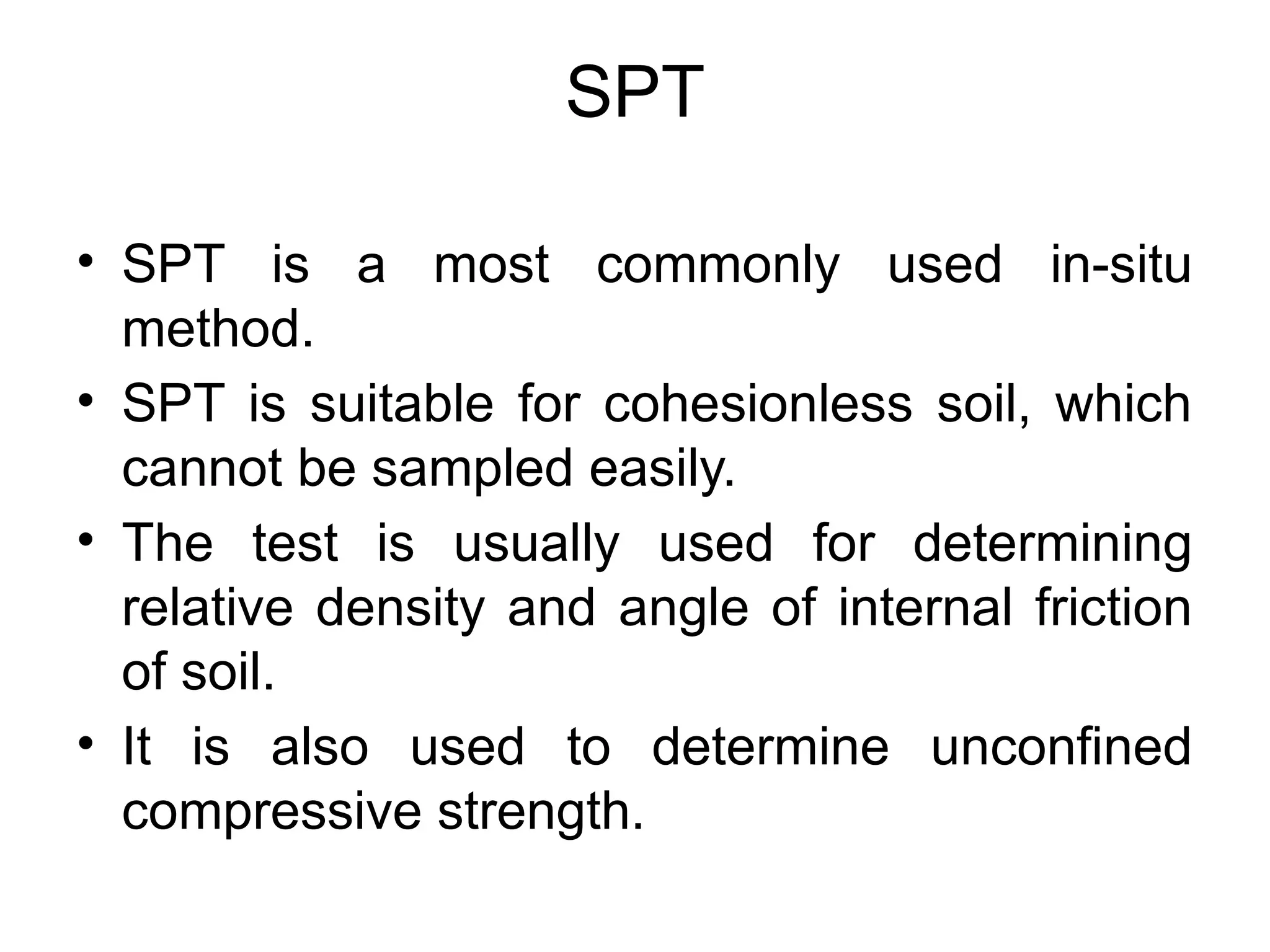 SPT
• SPT is a most commonly used in-situ
method.
• SPT is suitable for cohesionless soil, which
cannot be sampled easily.
• The test is usually used for determining
relative density and angle of internal friction
of soil.
• It is also used to determine unconfined
compressive strength.
 
