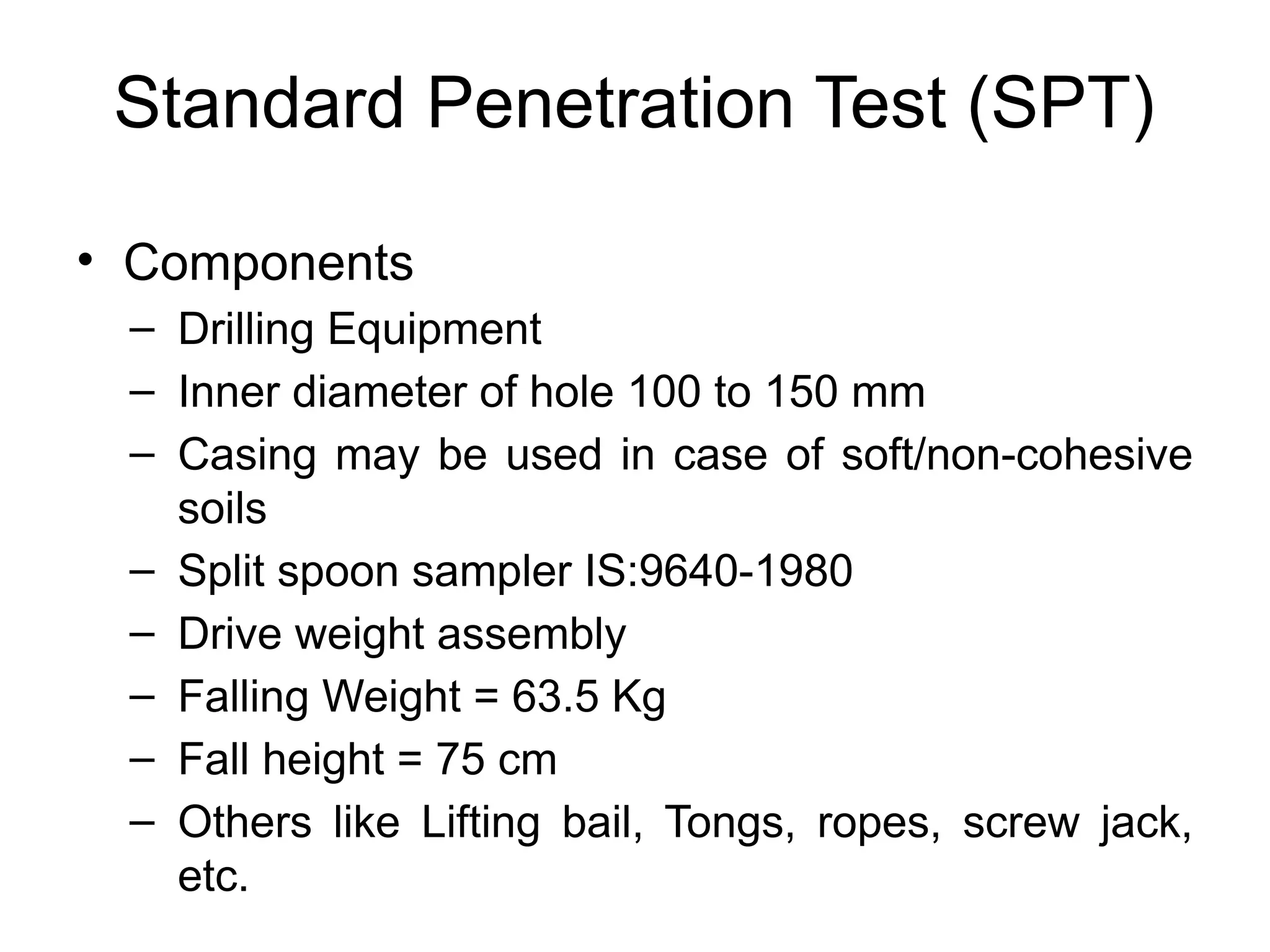 Standard Penetration Test (SPT)
• Components
– Drilling Equipment
– Inner diameter of hole 100 to 150 mm
– Casing may be used in case of soft/non-cohesive
soils
– Split spoon sampler IS:9640-1980
– Drive weight assembly
– Falling Weight = 63.5 Kg
– Fall height = 75 cm
– Others like Lifting bail, Tongs, ropes, screw jack,
etc.
 