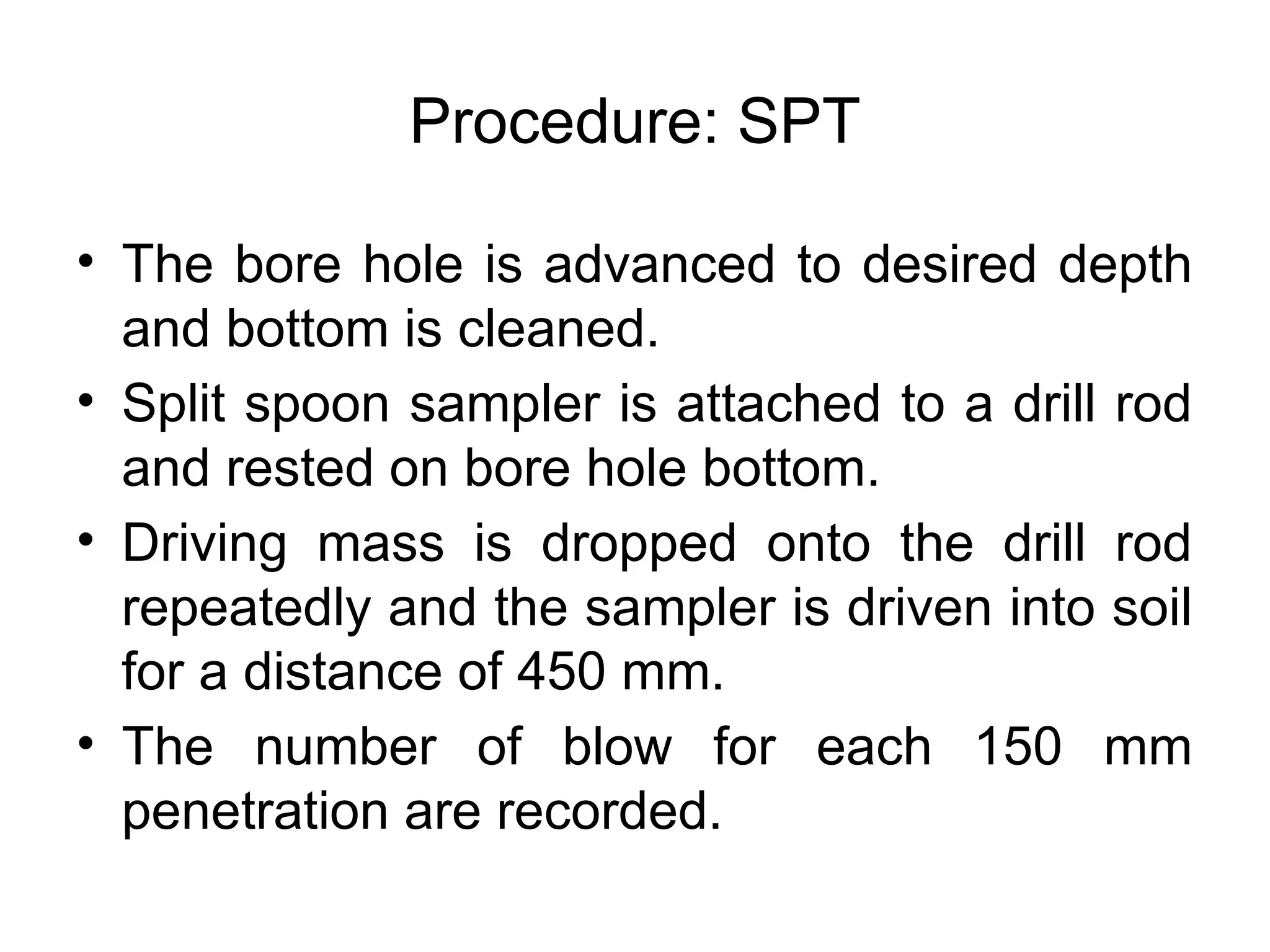 Procedure: SPT
• The bore hole is advanced to desired depth
and bottom is cleaned.
• Split spoon sampler is attached to a drill rod
and rested on bore hole bottom.
• Driving mass is dropped onto the drill rod
repeatedly and the sampler is driven into soil
for a distance of 450 mm.
• The number of blow for each 150 mm
penetration are recorded.
 