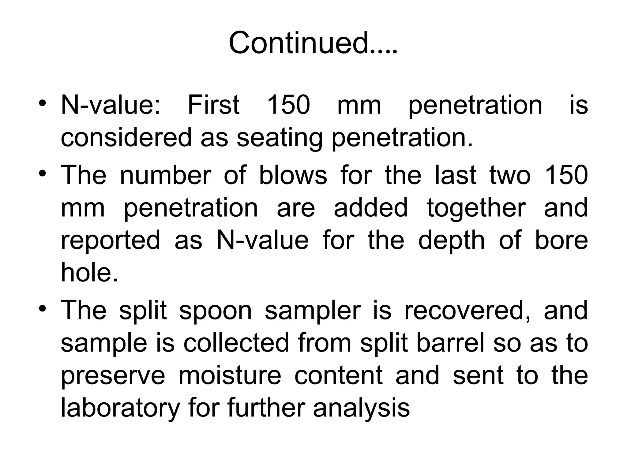 Continued….
• N-value: First 150 mm penetration is
considered as seating penetration.
• The number of blows for the last two 150
mm penetration are added together and
reported as N-value for the depth of bore
hole.
• The split spoon sampler is recovered, and
sample is collected from split barrel so as to
preserve moisture content and sent to the
laboratory for further analysis
 
