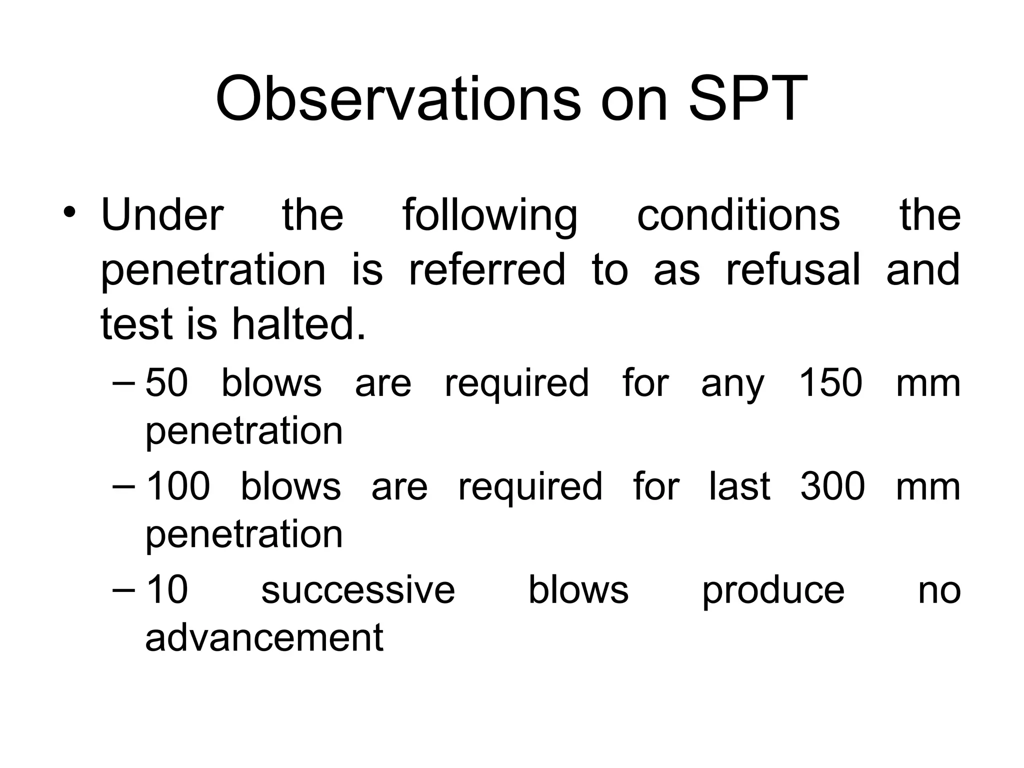 Observations on SPT
• Under the following conditions the
penetration is referred to as refusal and
test is halted.
– 50 blows are required for any 150 mm
penetration
– 100 blows are required for last 300 mm
penetration
– 10 successive blows produce no
advancement
 