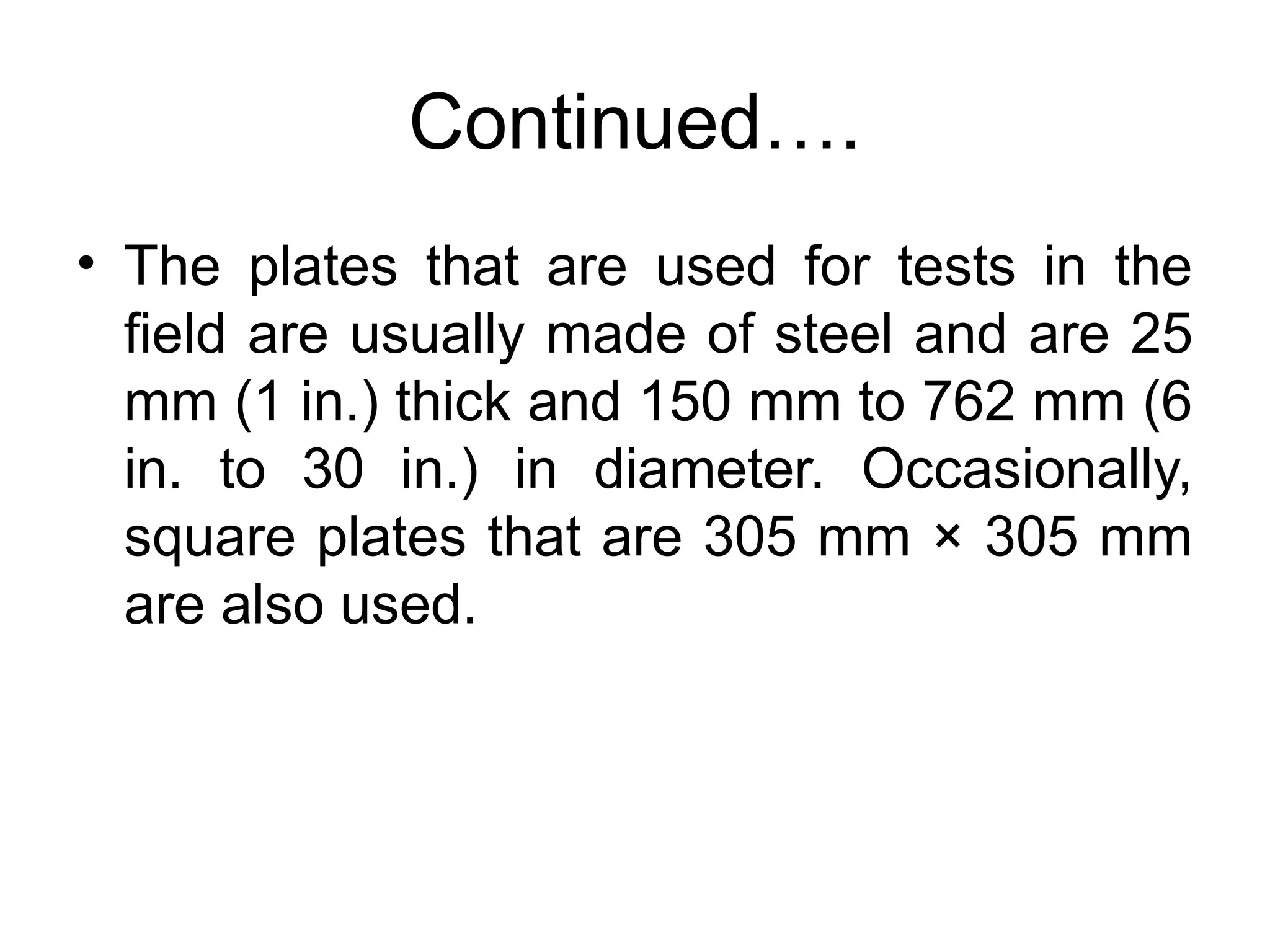 Continued….
• The plates that are used for tests in the
field are usually made of steel and are 25
mm (1 in.) thick and 150 mm to 762 mm (6
in. to 30 in.) in diameter. Occasionally,
square plates that are 305 mm × 305 mm
are also used.
 