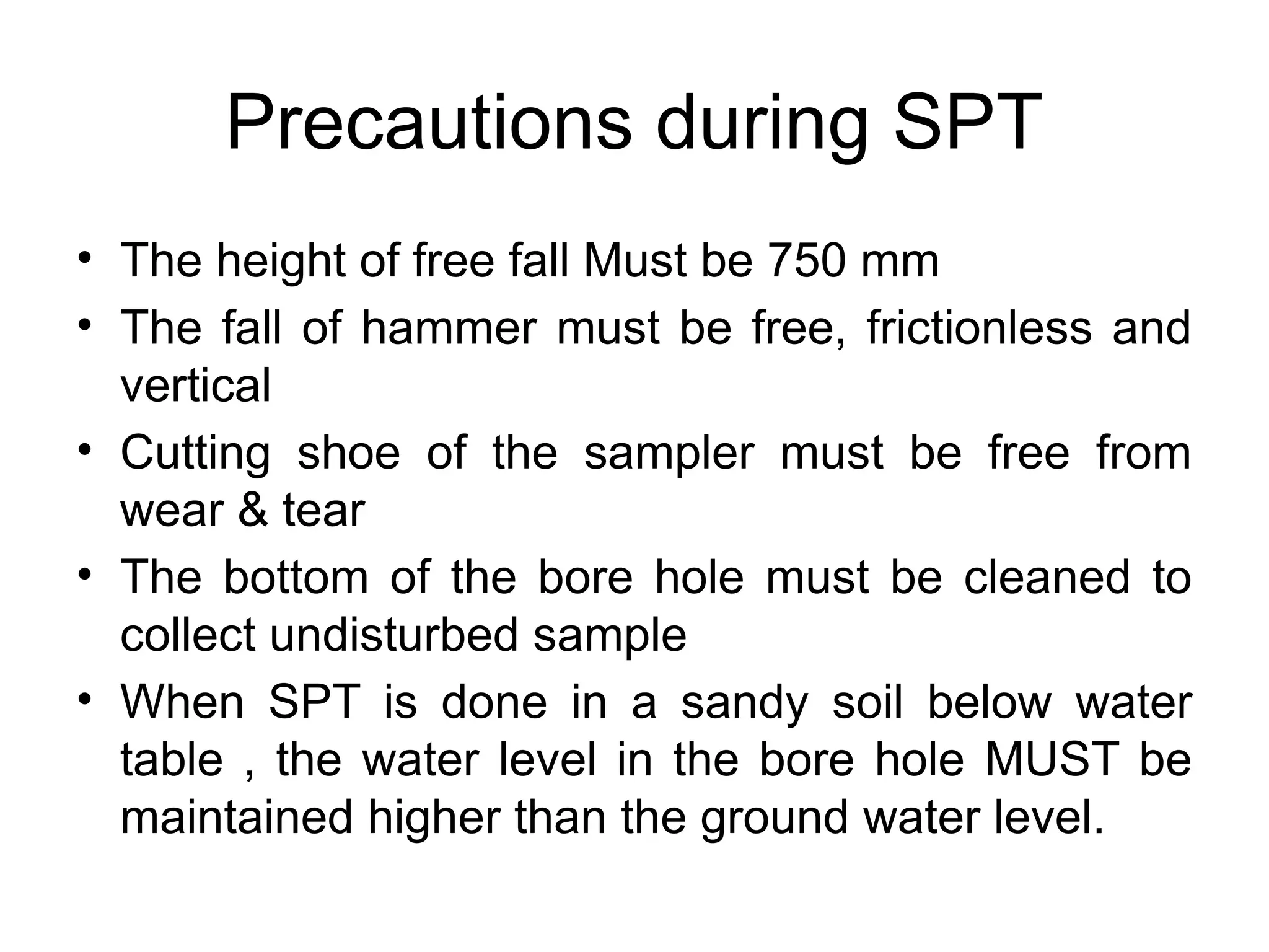 Precautions during SPT
• The height of free fall Must be 750 mm
• The fall of hammer must be free, frictionless and
vertical
• Cutting shoe of the sampler must be free from
wear & tear
• The bottom of the bore hole must be cleaned to
collect undisturbed sample
• When SPT is done in a sandy soil below water
table , the water level in the bore hole MUST be
maintained higher than the ground water level.
 