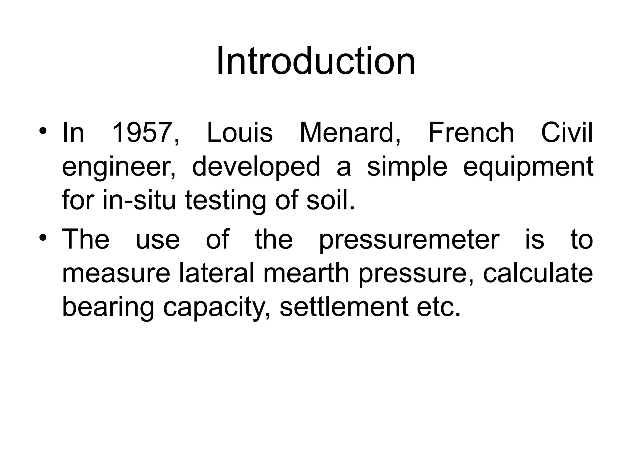 Introduction
• In 1957, Louis Menard, French Civil
engineer, developed a simple equipment
for in-situ testing of soil.
• The use of the pressuremeter is to
measure lateral mearth pressure, calculate
bearing capacity, settlement etc.
 