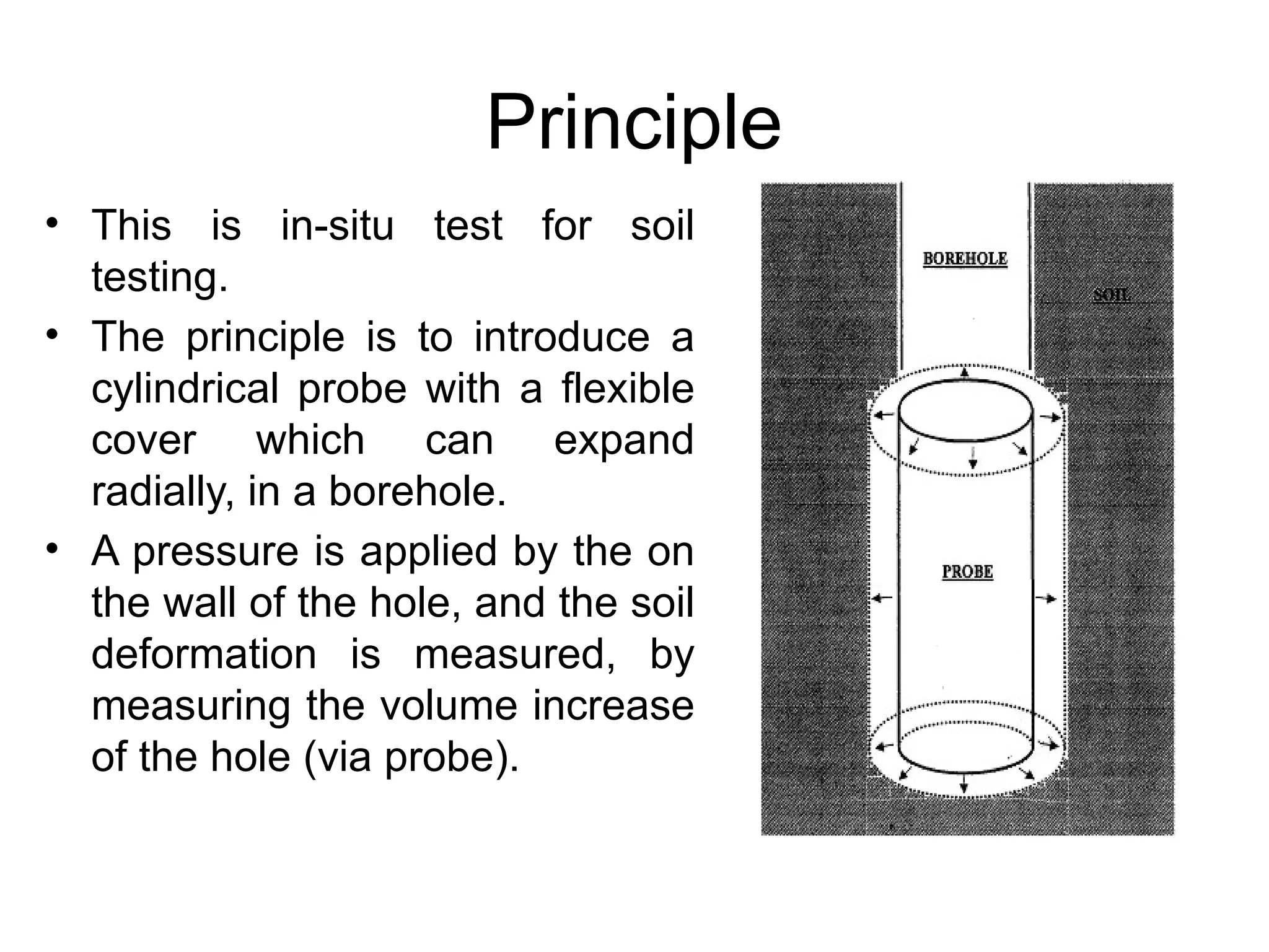 Principle
• This is in-situ test for soil
testing.
• The principle is to introduce a
cylindrical probe with a flexible
cover which can expand
radially, in a borehole.
• A pressure is applied by the on
the wall of the hole, and the soil
deformation is measured, by
measuring the volume increase
of the hole (via probe).
 