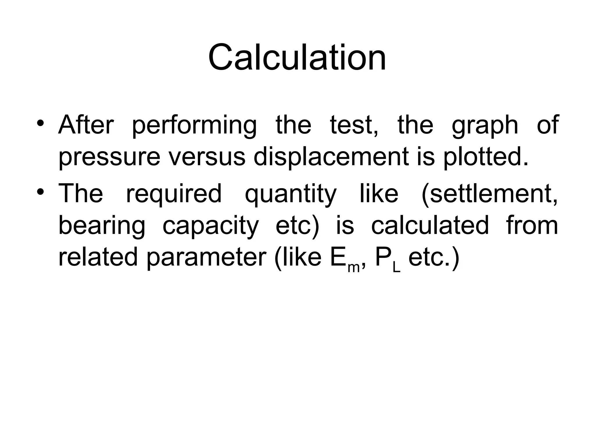 Calculation
• After performing the test, the graph of
pressure versus displacement is plotted.
• The required quantity like (settlement,
bearing capacity etc) is calculated from
related parameter (like Em, PL etc.)
 