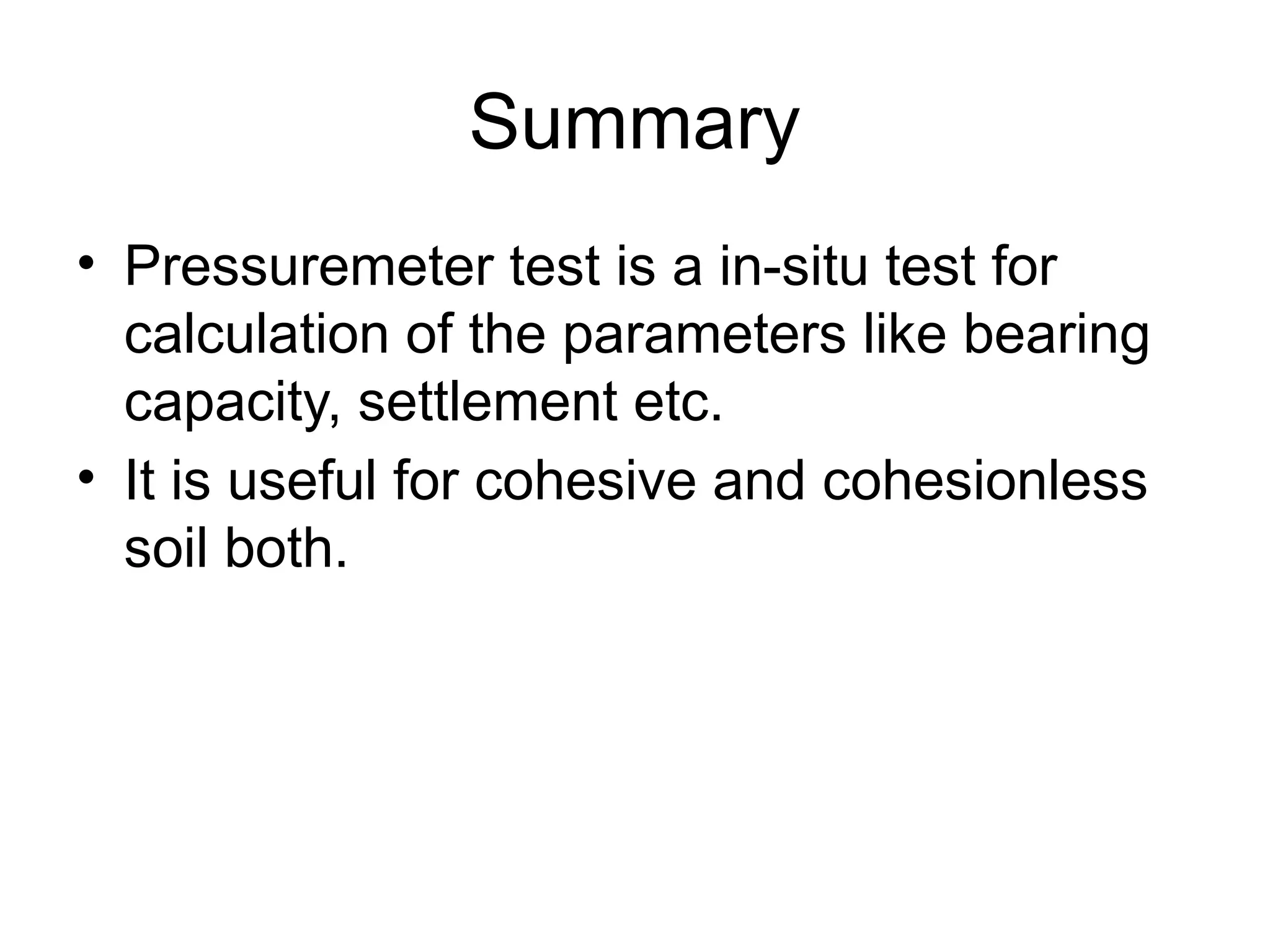 Summary
• Pressuremeter test is a in-situ test for
calculation of the parameters like bearing
capacity, settlement etc.
• It is useful for cohesive and cohesionless
soil both.
 