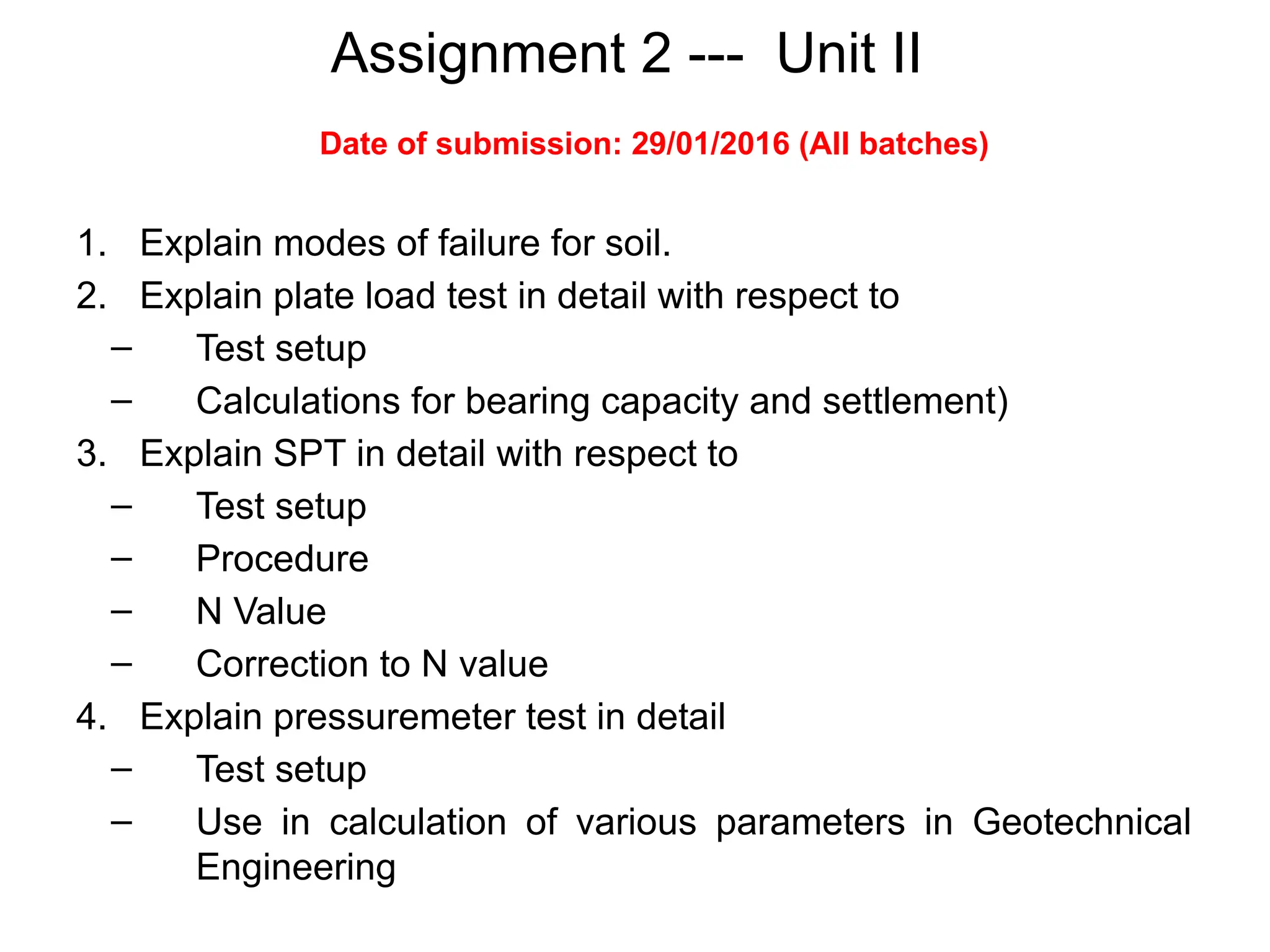 Assignment 2 --- Unit II
1. Explain modes of failure for soil.
2. Explain plate load test in detail with respect to
– Test setup
– Calculations for bearing capacity and settlement)
3. Explain SPT in detail with respect to
– Test setup
– Procedure
– N Value
– Correction to N value
4. Explain pressuremeter test in detail
– Test setup
– Use in calculation of various parameters in Geotechnical
Engineering
Date of submission: 29/01/2016 (All batches)
 