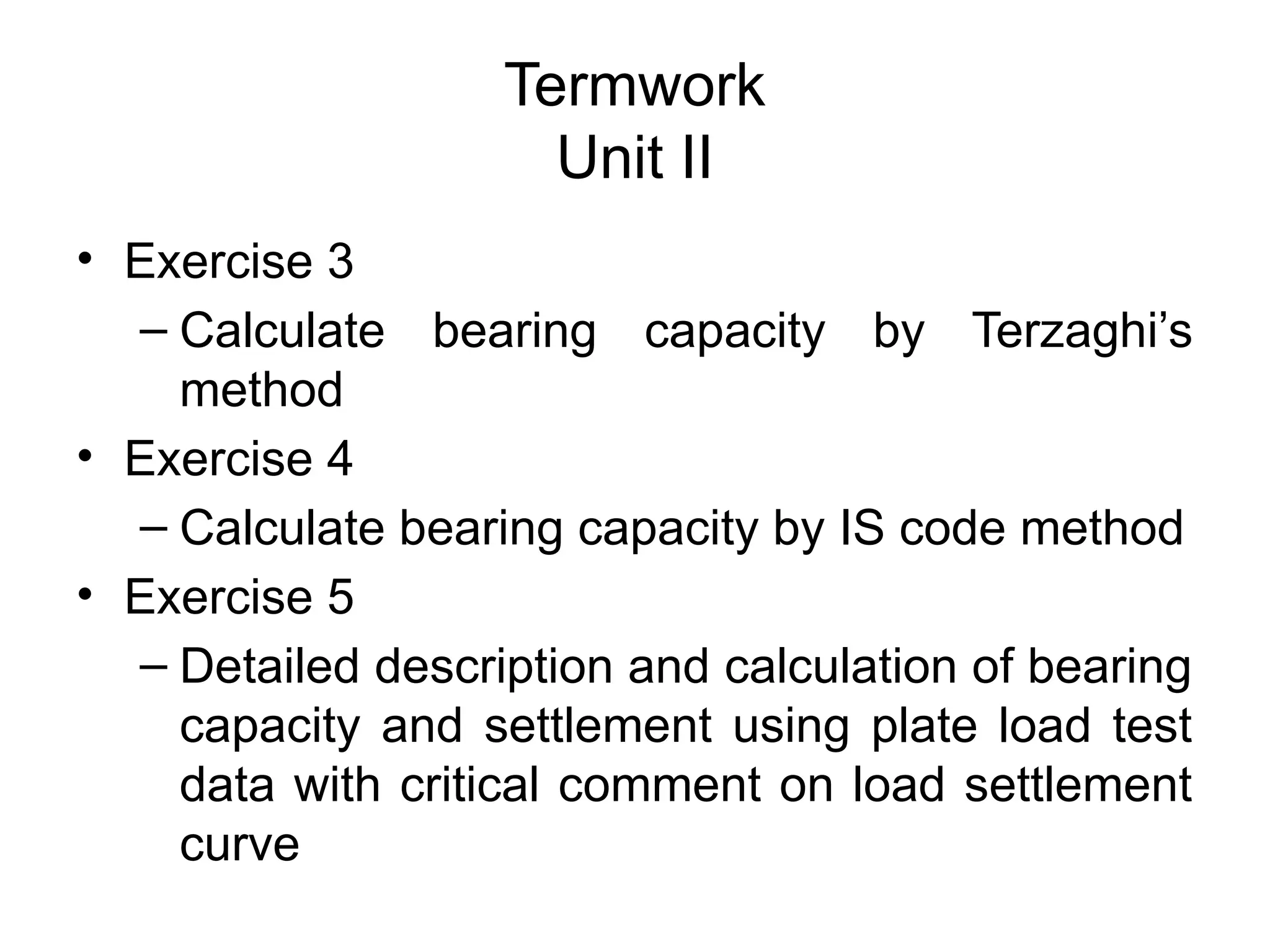 Termwork
Unit II
• Exercise 3
– Calculate bearing capacity by Terzaghi’s
method
• Exercise 4
– Calculate bearing capacity by IS code method
• Exercise 5
– Detailed description and calculation of bearing
capacity and settlement using plate load test
data with critical comment on load settlement
curve
 