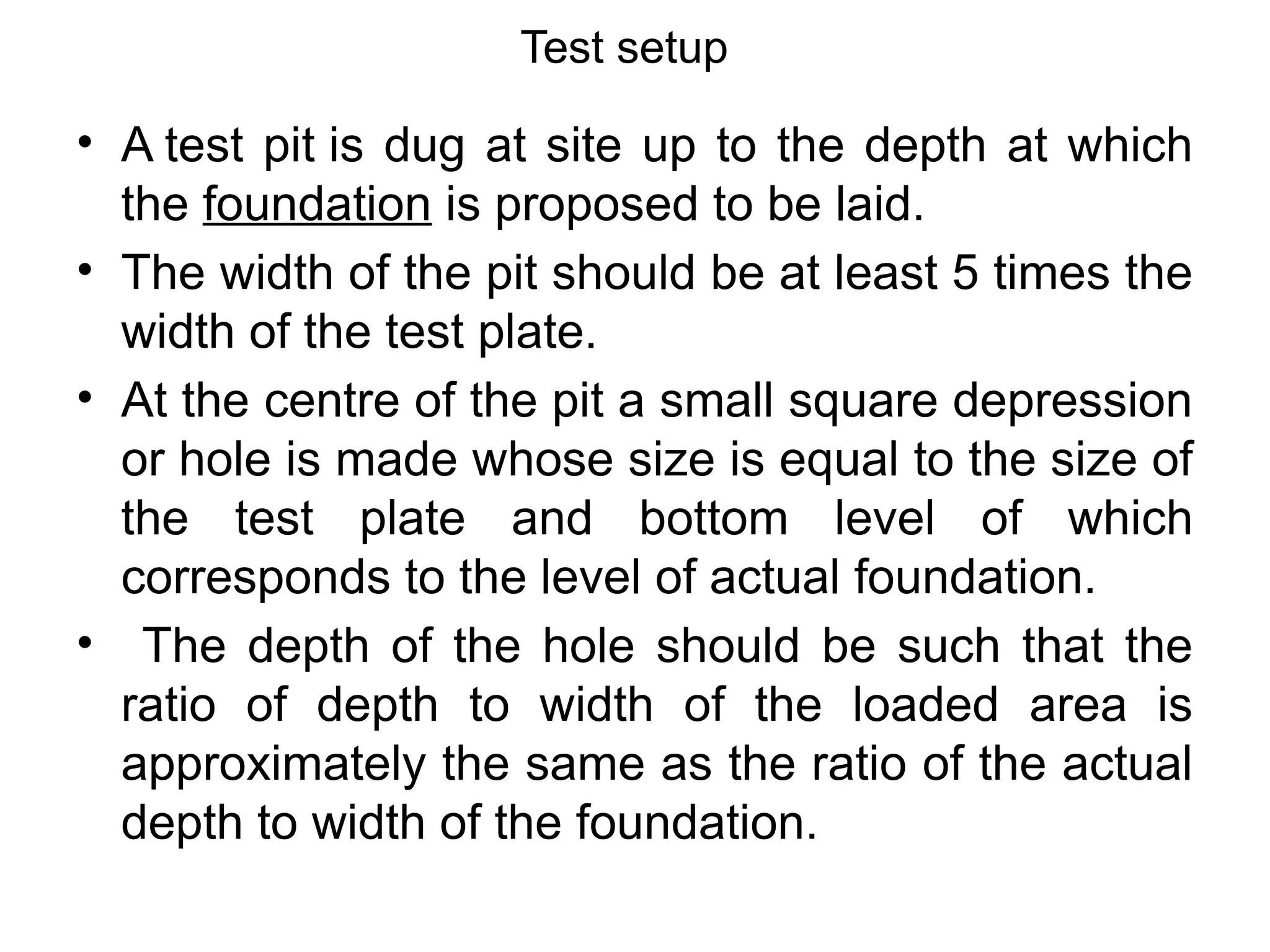Test setup
• A test pit is dug at site up to the depth at which
the foundation is proposed to be laid.
• The width of the pit should be at least 5 times the
width of the test plate.
• At the centre of the pit a small square depression
or hole is made whose size is equal to the size of
the test plate and bottom level of which
corresponds to the level of actual foundation.
• The depth of the hole should be such that the
ratio of depth to width of the loaded area is
approximately the same as the ratio of the actual
depth to width of the foundation.
 