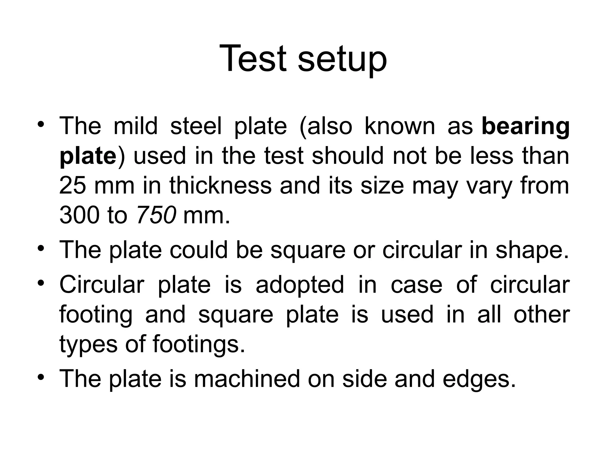 • The mild steel plate (also known as bearing
plate) used in the test should not be less than
25 mm in thickness and its size may vary from
300 to 750 mm.
• The plate could be square or circular in shape.
• Circular plate is adopted in case of circular
footing and square plate is used in all other
types of footings.
• The plate is machined on side and edges.
Test setup
 