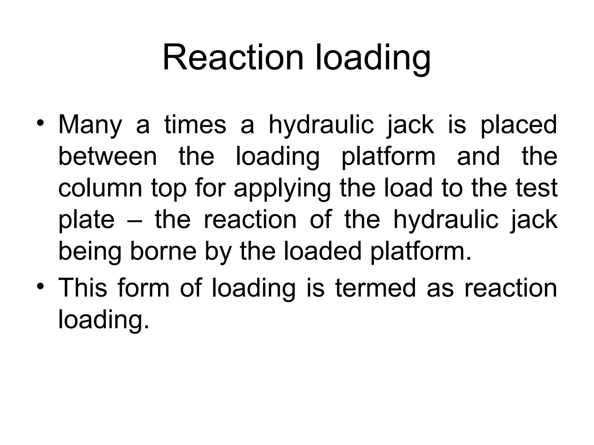 Reaction loading
• Many a times a hydraulic jack is placed
between the loading platform and the
column top for applying the load to the test
plate – the reaction of the hydraulic jack
being borne by the loaded platform.
• This form of loading is termed as reaction
loading.
 