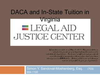 Simon Y. Sandoval-Moshenberg, Esq. (703)
684-1100
DACA and In-State Tuition in
Virginia
Info rm atio n accurate as o f May 1 9 , 20 1 4. This pre se ntatio n is
inte nde d to pro vide g e ne ralle g alinfo rm atio n and is no t a
substitute fo r le g aladvice . Each case is diffe re nt, and yo u sho uld
co nsult a q ualifie d im m ig ratio n atto rne y if yo u have q ue stio ns
abo ut yo ur o wn DACAstatus. No tario publico s are no t atto rne ys
and are no t q ualifie d to g ive yo u le g aladvice .
 