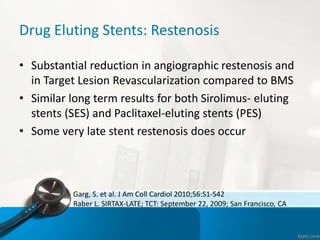 Drug Eluting Stents: Restenosis
• Substantial reduction in angiographic restenosis and
in Target Lesion Revascularization compared to BMS
• Similar long term results for both Sirolimus- eluting
stents (SES) and Paclitaxel-eluting stents (PES)
• Some very late stent restenosis does occur
Garg, S. et al. J Am Coll Cardiol 2010;56:S1-S42
Raber L. SIRTAX-LATE; TCT: September 22, 2009; San Francisco, CA
 
