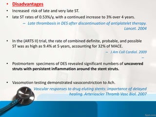 • Disadvantages
• Increased risk of late and very late ST.
• late ST rates of 0.53%/y, with a continued increase to 3% over 4 years.
– Late thrombosis in DES after discontinuation of antiplatelet therapy.
Lancet. 2004
• In the (ARTS II) trial, the rate of combined definite, probable, and possible
ST was as high as 9.4% at 5 years, accounting for 32% of MACE.
– J Am Coll Cardiol. 2009
–
• Postmortem specimens of DES revealed significant numbers of uncovered
struts with persistent inflammation around the stent struts.
• Vasomotion testing demonstrated vasoconstriction to Ach.
– Vascular responses to drug eluting stents: importance of delayed
healing. Arterioscler Thromb Vasc Biol. 2007
 