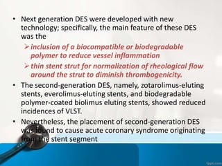 • Next generation DES were developed with new
technology; specifically, the main feature of these DES
was the
inclusion of a biocompatible or biodegradable
polymer to reduce vessel inflammation
thin stent strut for normalization of rheological flow
around the strut to diminish thrombogenicity.
• The second-generation DES, namely, zotarolimus-eluting
stents, everolimus-eluting stents, and biodegradable
polymer-coated biolimus eluting stents, showed reduced
incidences of VLST.
• Nevertheless, the placement of second-generation DES
was found to cause acute coronary syndrome originating
from the stent segment
 