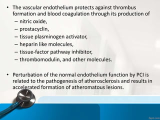 • The vascular endothelium protects against thrombus
formation and blood coagulation through its production of
– nitric oxide,
– prostacyclin,
– tissue plasminogen activator,
– heparin like molecules,
– tissue-factor pathway inhibitor,
– thrombomodulin, and other molecules.
• Perturbation of the normal endothelium function by PCI is
related to the pathogenesis of atherosclerosis and results in
accelerated formation of atheromatous lesions.
 