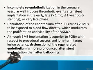 • Incomplete re-endothelialization in the coronary
vascular wall induces thrombotic events after stent
implantation in the early, late (> 1 mo, ≤ 1 year post-
stenting), or very late phase.
• Denudation of the endothelium after PCI causes VSMCs
to be exposed to blood flow directly, which modulates
the proliferation and viability of the VSMCs.
• Although BMS implantation is superior to POBA with
respect to procedural success and long-term target
lesion patency, dysfunction of the regenerated
endothelium is more pronounced after stent
implantation than after ballooning.
 