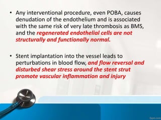 • Any interventional procedure, even POBA, causes
denudation of the endothelium and is associated
with the same risk of very late thrombosis as BMS,
and the regenerated endothelial cells are not
structurally and functionally normal.
• Stent implantation into the vessel leads to
perturbations in blood flow, and flow reversal and
disturbed shear stress around the stent strut
promote vascular inflammation and injury
 