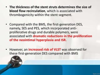 • The thickness of the stent struts determines the size of
blood flow recirculation, which is associated with
thrombogenicity within the stent segment.
• Compared with the BMS, the first-generation DES,
namely, SES and PES, which incorporated anti-
proliferative drugs and durable polymers, were
associated with dramatic reductions in the proliferation
of the neointimal hyperplasia and ISR.
• However, an increased risk of VLST was observed for
these first-generation DES compared with BMS
 