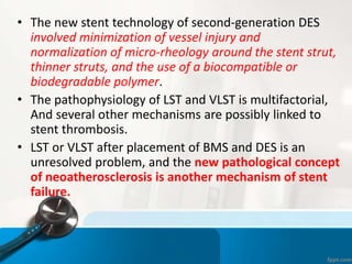 • The new stent technology of second-generation DES
involved minimization of vessel injury and
normalization of micro-rheology around the stent strut,
thinner struts, and the use of a biocompatible or
biodegradable polymer.
• The pathophysiology of LST and VLST is multifactorial,
And several other mechanisms are possibly linked to
stent thrombosis.
• LST or VLST after placement of BMS and DES is an
unresolved problem, and the new pathological concept
of neoatherosclerosis is another mechanism of stent
failure.
 