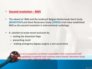 • Second revolution – BMS
• The advent of BMS and the landmark Belgian-Netherlands Stent Study
(BENESTENT) and Stent Restenosis Study (STRESS) trials have established
BMS as the second revolution in interventional cardiology.
• A solution to acute vessel occlusion by
– sealing the dissection flaps
– preventing recoil
– making emergency bypass surgery a rare occurrence.
– Serruys et al.A comparison of balloon-expandable-stent implantation with
balloon angioplasty in patients with coronary artery disease: Benestent Study
Group. N Engl J Med. 1994;331:489–495.
 