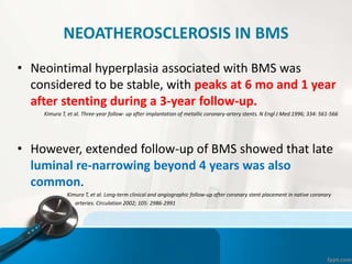 NEOATHEROSCLEROSIS IN BMS
• Neointimal hyperplasia associated with BMS was
considered to be stable, with peaks at 6 mo and 1 year
after stenting during a 3-year follow-up.
Kimura T, et al. Three-year follow- up after implantation of metallic coronary-artery stents. N Engl J Med 1996; 334: 561-566
• However, extended follow-up of BMS showed that late
luminal re-narrowing beyond 4 years was also
common.
Kimura T, et al. Long-term clinical and angiographic follow-up after coronary stent placement in native coronary
arteries. Circulation 2002; 105: 2986-2991
 