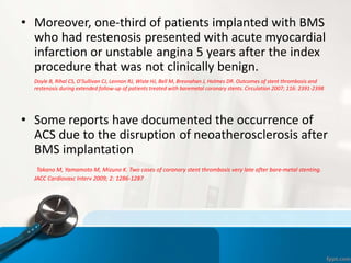 • Moreover, one-third of patients implanted with BMS
who had restenosis presented with acute myocardial
infarction or unstable angina 5 years after the index
procedure that was not clinically benign.
Doyle B, Rihal CS, O’Sullivan CJ, Lennon RJ, Wiste HJ, Bell M, Bresnahan J, Holmes DR. Outcomes of stent thrombosis and
restenosis during extended follow-up of patients treated with baremetal coronary stents. Circulation 2007; 116: 2391-2398
• Some reports have documented the occurrence of
ACS due to the disruption of neoatherosclerosis after
BMS implantation
Takano M, Yamamoto M, Mizuno K. Two cases of coronary stent thrombosis very late after bare-metal stenting.
JACC Cardiovasc Interv 2009; 2: 1286-1287
 