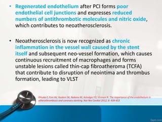 • Regenerated endothelium after PCI forms poor
endothelial cell junctions and expresses reduced
numbers of antithrombotic molecules and nitric oxide,
which contributes to neoatherosclerosis.
• Neoatherosclerosis is now recognized as chronic
inflammation in the vessel wall caused by the stent
itself and subsequent neo-vessel formation, which causes
continuous recruitment of macrophages and forms
unstable lesions called thin-cap fibroatheroma (TCFA)
that contribute to disruption of neointima and thrombus
formation, leading to VLST
Otsuka F, Finn AV, Yazdani SK, Nakano M, Kolodgie FD, Virmani R. The importance of the endothelium in
atherothrombosis and coronary stenting. Nat Rev Cardiol 2012; 9: 439-453
 
