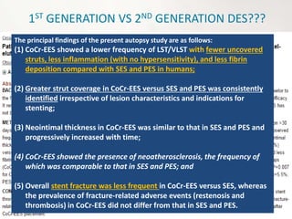 1ST GENERATION VS 2ND GENERATION DES???
The principal findings of the present autopsy study are as follows:
(1) CoCr-EES showed a lower frequency of LST/VLST with fewer uncovered
struts, less inflammation (with no hypersensitivity), and less fibrin
deposition compared with SES and PES in humans;
(2) Greater strut coverage in CoCr-EES versus SES and PES was consistently
identified irrespective of lesion characteristics and indications for
stenting;
(3) Neointimal thickness in CoCr-EES was similar to that in SES and PES and
progressively increased with time;
(4) CoCr-EES showed the presence of neoatherosclerosis, the frequency of
which was comparable to that in SES and PES; and
(5) Overall stent fracture was less frequent in CoCr-EES versus SES, whereas
the prevalence of fracture-related adverse events (restenosis and
thrombosis) in CoCr-EES did not differ from that in SES and PES.
 