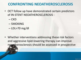 CONFRONTING NEOATHEROSCLEROSIS
• OCT follow up have demonstrated certain predictors
of IN-STENT NEOATHEROSCLEROSIS :
– CKD
– SMOKING
– LDL>70 mg/dl
• Whether interventions addressing these risk factors
and aggressive lipid-lowering therapy can improve
neoatherosclerosis should be assessed in prospective
trials.
 