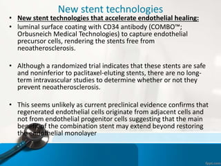 New stent technologies
• New stent technologies that accelerate endothelial healing:
• luminal surface coating with CD34 antibody (COMBO™;
Orbusneich Medical Technologies) to capture endothelial
precursor cells, rendering the stents free from
neoatherosclerosis.
• Although a randomized trial indicates that these stents are safe
and noninferior to paclitaxel-eluting stents, there are no long-
term intravascular studies to determine whether or not they
prevent neoatherosclerosis.
• This seems unlikely as current preclinical evidence confirms that
regenerated endothelial cells originate from adjacent cells and
not from endothelial progenitor cells suggesting that the main
benefit of the combination stent may extend beyond restoring
the endothelial monolayer
 