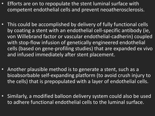 • Efforts are on to repopulate the stent luminal surface with
competent endothelial cells and prevent neoatherosclerosis.
• This could be accomplished by delivery of fully functional cells
by coating a stent with an endothelial cell-specific antibody (ie,
von Willebrand factor or vascular endothelial-cadherin) coupled
with stop-flow infusion of genetically engineered endothelial
cells (based on gene-profiling studies) that are expanded ex vivo
and infused immediately after stent placement.
• Another plausible method is to generate a stent, such as a
bioabsorbable self-expanding platform (to avoid crush injury to
the cells) that is prepopulated with a layer of endothelial cells.
• Similarly, a modified balloon delivery system could also be used
to adhere functional endothelial cells to the luminal surface.
 