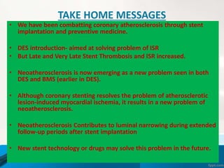 TAKE HOME MESSAGES
• We have been combatting coronary atherosclerosis through stent
implantation and preventive medicine.
• DES introduction- aimed at solving problem of ISR
• But Late and Very Late Stent Thrombosis and ISR increased.
• Neoatherosclerosis is now emerging as a new problem seen in both
DES and BMS (earlier in DES).
• Although coronary stenting resolves the problem of atherosclerotic
lesion-induced myocardial ischemia, it results in a new problem of
neoatherosclerosis.
• Neoatherosclerosis Contributes to luminal narrowing during extended
follow-up periods after stent implantation
• New stent technology or drugs may solve this problem in the future.
 