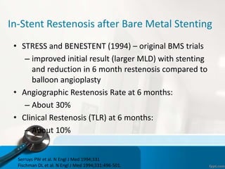 In-Stent Restenosis after Bare Metal Stenting
• STRESS and BENESTENT (1994) – original BMS trials
– improved initial result (larger MLD) with stenting
and reduction in 6 month restenosis compared to
balloon angioplasty
• Angiographic Restenosis Rate at 6 months:
– About 30%
• Clinical Restenosis (TLR) at 6 months:
– About 10%
Serruys PW et al. N Engl J Med 1994;331
Fischman DL et al. N Engl J Med 1994;331:496-501.
 